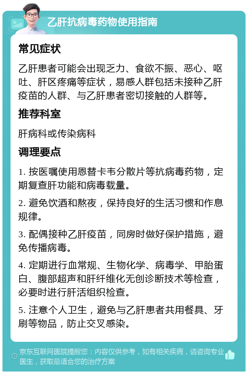 乙肝抗病毒药物使用指南 常见症状 乙肝患者可能会出现乏力、食欲不振、恶心、呕吐、肝区疼痛等症状，易感人群包括未接种乙肝疫苗的人群、与乙肝患者密切接触的人群等。 推荐科室 肝病科或传染病科 调理要点 1. 按医嘱使用恩替卡韦分散片等抗病毒药物，定期复查肝功能和病毒载量。 2. 避免饮酒和熬夜，保持良好的生活习惯和作息规律。 3. 配偶接种乙肝疫苗，同房时做好保护措施，避免传播病毒。 4. 定期进行血常规、生物化学、病毒学、甲胎蛋白、腹部超声和肝纤维化无创诊断技术等检查，必要时进行肝活组织检查。 5. 注意个人卫生，避免与乙肝患者共用餐具、牙刷等物品，防止交叉感染。