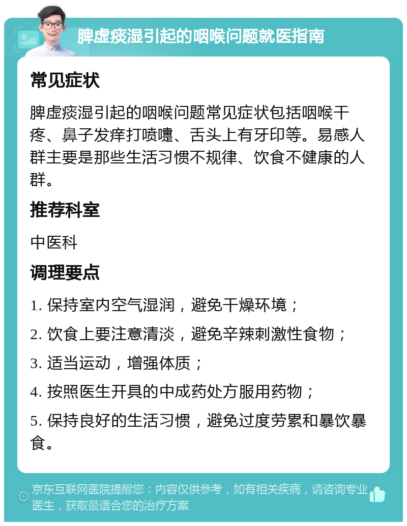 脾虚痰湿引起的咽喉问题就医指南 常见症状 脾虚痰湿引起的咽喉问题常见症状包括咽喉干疼、鼻子发痒打喷嚏、舌头上有牙印等。易感人群主要是那些生活习惯不规律、饮食不健康的人群。 推荐科室 中医科 调理要点 1. 保持室内空气湿润，避免干燥环境； 2. 饮食上要注意清淡，避免辛辣刺激性食物； 3. 适当运动，增强体质； 4. 按照医生开具的中成药处方服用药物； 5. 保持良好的生活习惯，避免过度劳累和暴饮暴食。