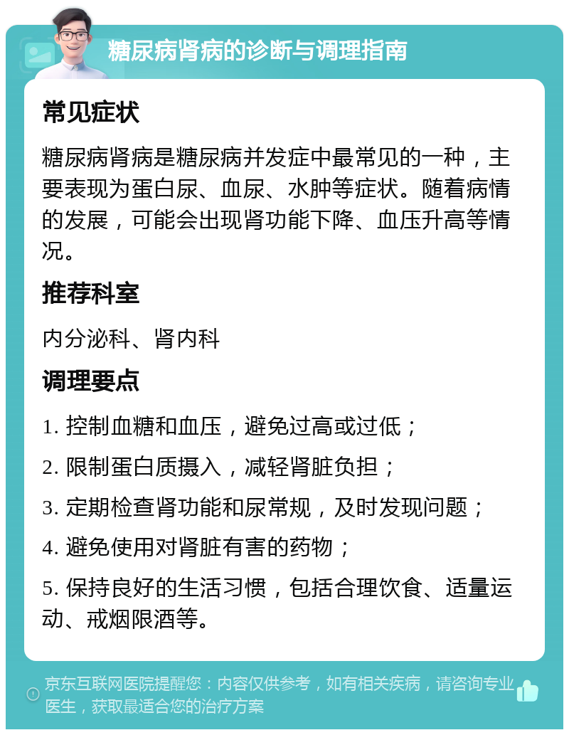 糖尿病肾病的诊断与调理指南 常见症状 糖尿病肾病是糖尿病并发症中最常见的一种，主要表现为蛋白尿、血尿、水肿等症状。随着病情的发展，可能会出现肾功能下降、血压升高等情况。 推荐科室 内分泌科、肾内科 调理要点 1. 控制血糖和血压，避免过高或过低； 2. 限制蛋白质摄入，减轻肾脏负担； 3. 定期检查肾功能和尿常规，及时发现问题； 4. 避免使用对肾脏有害的药物； 5. 保持良好的生活习惯，包括合理饮食、适量运动、戒烟限酒等。