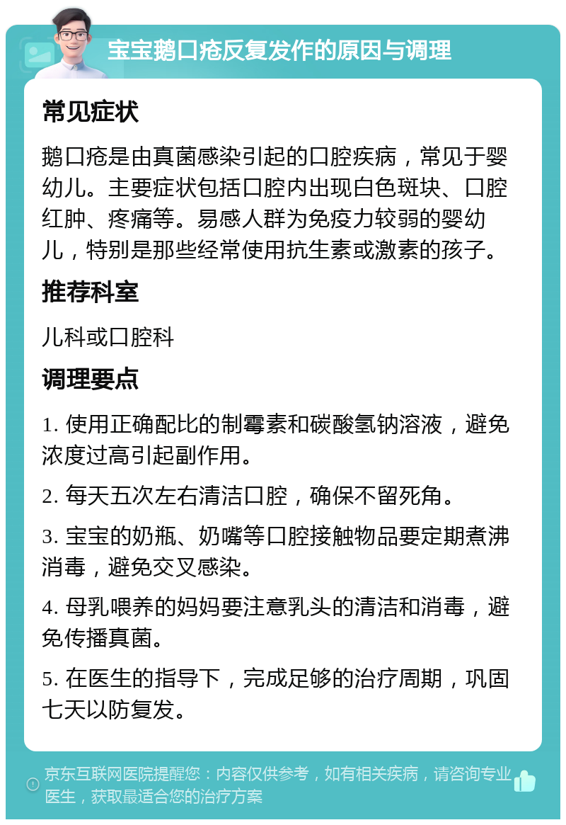 宝宝鹅口疮反复发作的原因与调理 常见症状 鹅口疮是由真菌感染引起的口腔疾病，常见于婴幼儿。主要症状包括口腔内出现白色斑块、口腔红肿、疼痛等。易感人群为免疫力较弱的婴幼儿，特别是那些经常使用抗生素或激素的孩子。 推荐科室 儿科或口腔科 调理要点 1. 使用正确配比的制霉素和碳酸氢钠溶液，避免浓度过高引起副作用。 2. 每天五次左右清洁口腔，确保不留死角。 3. 宝宝的奶瓶、奶嘴等口腔接触物品要定期煮沸消毒，避免交叉感染。 4. 母乳喂养的妈妈要注意乳头的清洁和消毒，避免传播真菌。 5. 在医生的指导下，完成足够的治疗周期，巩固七天以防复发。