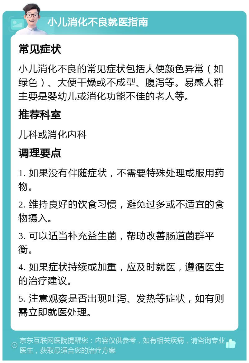 小儿消化不良就医指南 常见症状 小儿消化不良的常见症状包括大便颜色异常（如绿色）、大便干燥或不成型、腹泻等。易感人群主要是婴幼儿或消化功能不佳的老人等。 推荐科室 儿科或消化内科 调理要点 1. 如果没有伴随症状，不需要特殊处理或服用药物。 2. 维持良好的饮食习惯，避免过多或不适宜的食物摄入。 3. 可以适当补充益生菌，帮助改善肠道菌群平衡。 4. 如果症状持续或加重，应及时就医，遵循医生的治疗建议。 5. 注意观察是否出现吐泻、发热等症状，如有则需立即就医处理。