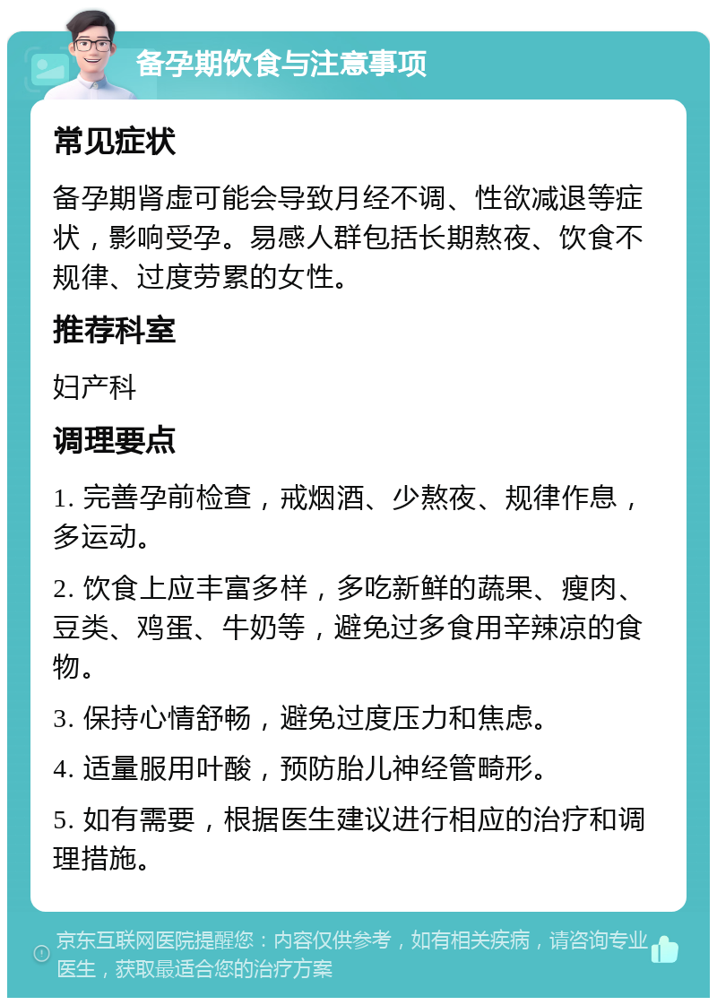 备孕期饮食与注意事项 常见症状 备孕期肾虚可能会导致月经不调、性欲减退等症状，影响受孕。易感人群包括长期熬夜、饮食不规律、过度劳累的女性。 推荐科室 妇产科 调理要点 1. 完善孕前检查，戒烟酒、少熬夜、规律作息，多运动。 2. 饮食上应丰富多样，多吃新鲜的蔬果、瘦肉、豆类、鸡蛋、牛奶等，避免过多食用辛辣凉的食物。 3. 保持心情舒畅，避免过度压力和焦虑。 4. 适量服用叶酸，预防胎儿神经管畸形。 5. 如有需要，根据医生建议进行相应的治疗和调理措施。