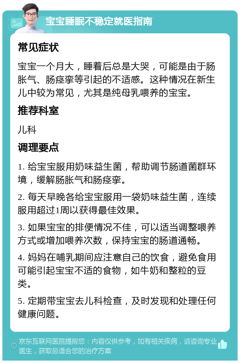 宝宝睡眠不稳定就医指南 常见症状 宝宝一个月大，睡着后总是大哭，可能是由于肠胀气、肠痉挛等引起的不适感。这种情况在新生儿中较为常见，尤其是纯母乳喂养的宝宝。 推荐科室 儿科 调理要点 1. 给宝宝服用奶味益生菌，帮助调节肠道菌群环境，缓解肠胀气和肠痉挛。 2. 每天早晚各给宝宝服用一袋奶味益生菌，连续服用超过1周以获得最佳效果。 3. 如果宝宝的排便情况不佳，可以适当调整喂养方式或增加喂养次数，保持宝宝的肠道通畅。 4. 妈妈在哺乳期间应注意自己的饮食，避免食用可能引起宝宝不适的食物，如牛奶和整粒的豆类。 5. 定期带宝宝去儿科检查，及时发现和处理任何健康问题。