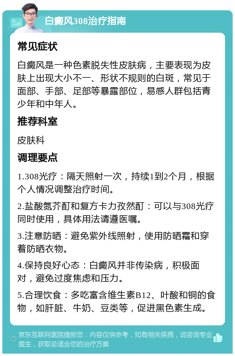 白癜风308治疗指南 常见症状 白癜风是一种色素脱失性皮肤病，主要表现为皮肤上出现大小不一、形状不规则的白斑，常见于面部、手部、足部等暴露部位，易感人群包括青少年和中年人。 推荐科室 皮肤科 调理要点 1.308光疗：隔天照射一次，持续1到2个月，根据个人情况调整治疗时间。 2.盐酸氮芥酊和复方卡力孜然酊：可以与308光疗同时使用，具体用法请遵医嘱。 3.注意防晒：避免紫外线照射，使用防晒霜和穿着防晒衣物。 4.保持良好心态：白癜风并非传染病，积极面对，避免过度焦虑和压力。 5.合理饮食：多吃富含维生素B12、叶酸和铜的食物，如肝脏、牛奶、豆类等，促进黑色素生成。