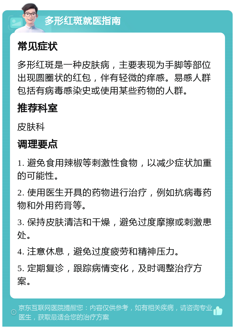 多形红斑就医指南 常见症状 多形红斑是一种皮肤病，主要表现为手脚等部位出现圆圈状的红包，伴有轻微的痒感。易感人群包括有病毒感染史或使用某些药物的人群。 推荐科室 皮肤科 调理要点 1. 避免食用辣椒等刺激性食物，以减少症状加重的可能性。 2. 使用医生开具的药物进行治疗，例如抗病毒药物和外用药膏等。 3. 保持皮肤清洁和干燥，避免过度摩擦或刺激患处。 4. 注意休息，避免过度疲劳和精神压力。 5. 定期复诊，跟踪病情变化，及时调整治疗方案。