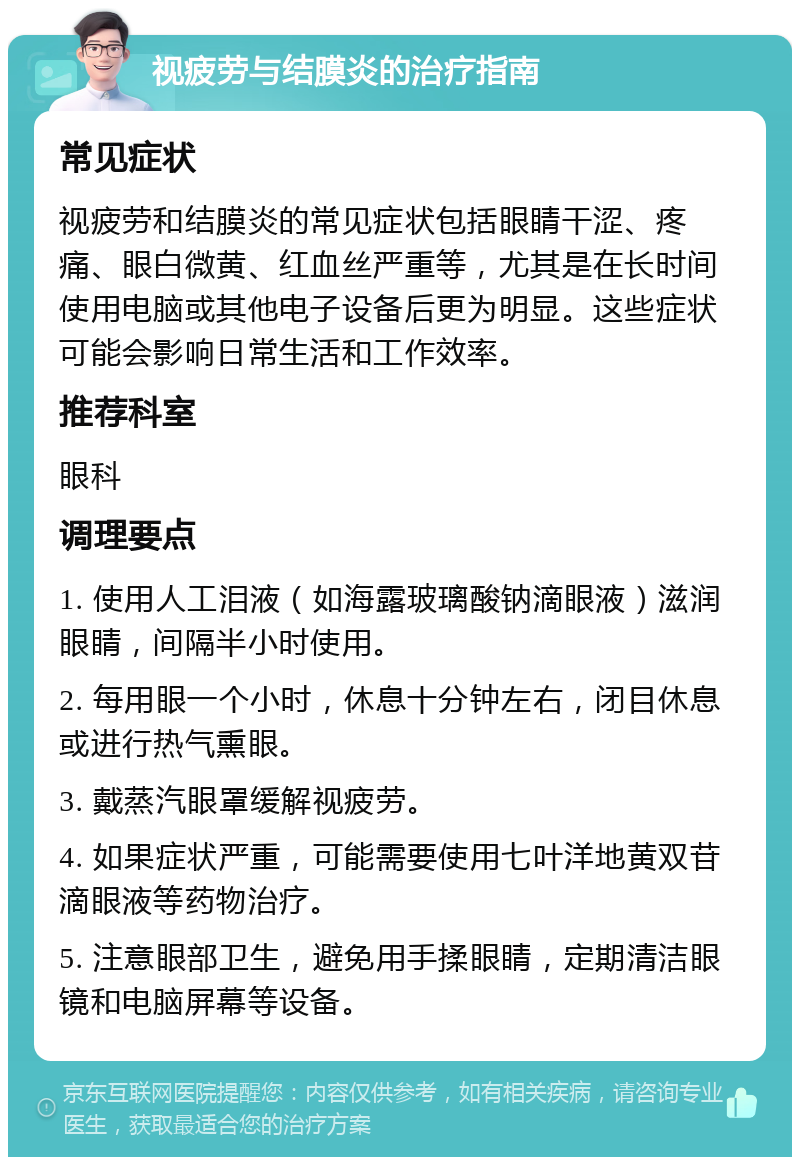 视疲劳与结膜炎的治疗指南 常见症状 视疲劳和结膜炎的常见症状包括眼睛干涩、疼痛、眼白微黄、红血丝严重等，尤其是在长时间使用电脑或其他电子设备后更为明显。这些症状可能会影响日常生活和工作效率。 推荐科室 眼科 调理要点 1. 使用人工泪液（如海露玻璃酸钠滴眼液）滋润眼睛，间隔半小时使用。 2. 每用眼一个小时，休息十分钟左右，闭目休息或进行热气熏眼。 3. 戴蒸汽眼罩缓解视疲劳。 4. 如果症状严重，可能需要使用七叶洋地黄双苷滴眼液等药物治疗。 5. 注意眼部卫生，避免用手揉眼睛，定期清洁眼镜和电脑屏幕等设备。