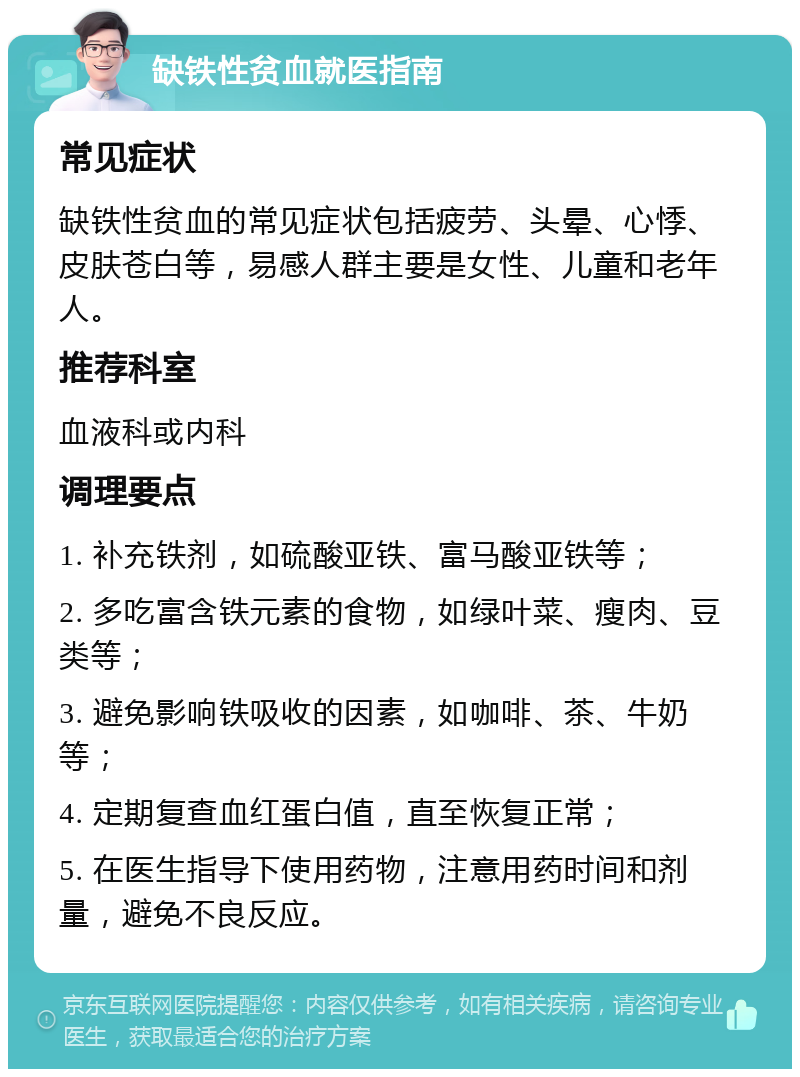 缺铁性贫血就医指南 常见症状 缺铁性贫血的常见症状包括疲劳、头晕、心悸、皮肤苍白等，易感人群主要是女性、儿童和老年人。 推荐科室 血液科或内科 调理要点 1. 补充铁剂，如硫酸亚铁、富马酸亚铁等； 2. 多吃富含铁元素的食物，如绿叶菜、瘦肉、豆类等； 3. 避免影响铁吸收的因素，如咖啡、茶、牛奶等； 4. 定期复查血红蛋白值，直至恢复正常； 5. 在医生指导下使用药物，注意用药时间和剂量，避免不良反应。