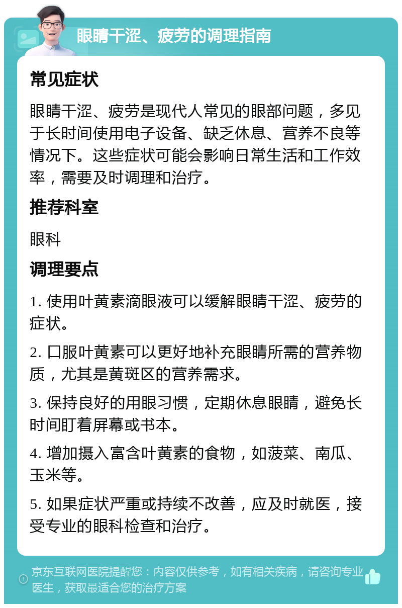 眼睛干涩、疲劳的调理指南 常见症状 眼睛干涩、疲劳是现代人常见的眼部问题，多见于长时间使用电子设备、缺乏休息、营养不良等情况下。这些症状可能会影响日常生活和工作效率，需要及时调理和治疗。 推荐科室 眼科 调理要点 1. 使用叶黄素滴眼液可以缓解眼睛干涩、疲劳的症状。 2. 口服叶黄素可以更好地补充眼睛所需的营养物质，尤其是黄斑区的营养需求。 3. 保持良好的用眼习惯，定期休息眼睛，避免长时间盯着屏幕或书本。 4. 增加摄入富含叶黄素的食物，如菠菜、南瓜、玉米等。 5. 如果症状严重或持续不改善，应及时就医，接受专业的眼科检查和治疗。