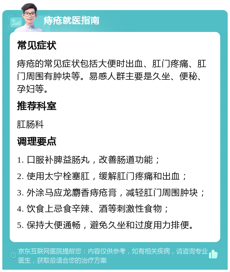 痔疮就医指南 常见症状 痔疮的常见症状包括大便时出血、肛门疼痛、肛门周围有肿块等。易感人群主要是久坐、便秘、孕妇等。 推荐科室 肛肠科 调理要点 1. 口服补脾益肠丸，改善肠道功能； 2. 使用太宁栓塞肛，缓解肛门疼痛和出血； 3. 外涂马应龙麝香痔疮膏，减轻肛门周围肿块； 4. 饮食上忌食辛辣、酒等刺激性食物； 5. 保持大便通畅，避免久坐和过度用力排便。