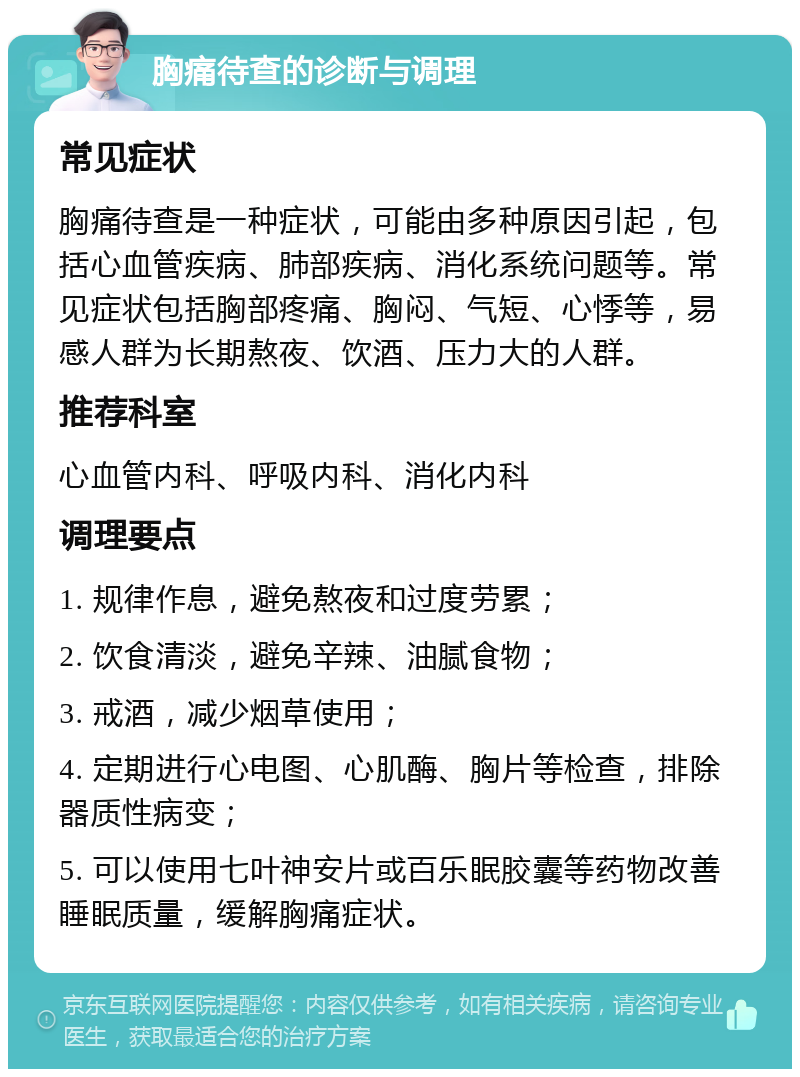 胸痛待查的诊断与调理 常见症状 胸痛待查是一种症状，可能由多种原因引起，包括心血管疾病、肺部疾病、消化系统问题等。常见症状包括胸部疼痛、胸闷、气短、心悸等，易感人群为长期熬夜、饮酒、压力大的人群。 推荐科室 心血管内科、呼吸内科、消化内科 调理要点 1. 规律作息，避免熬夜和过度劳累； 2. 饮食清淡，避免辛辣、油腻食物； 3. 戒酒，减少烟草使用； 4. 定期进行心电图、心肌酶、胸片等检查，排除器质性病变； 5. 可以使用七叶神安片或百乐眠胶囊等药物改善睡眠质量，缓解胸痛症状。