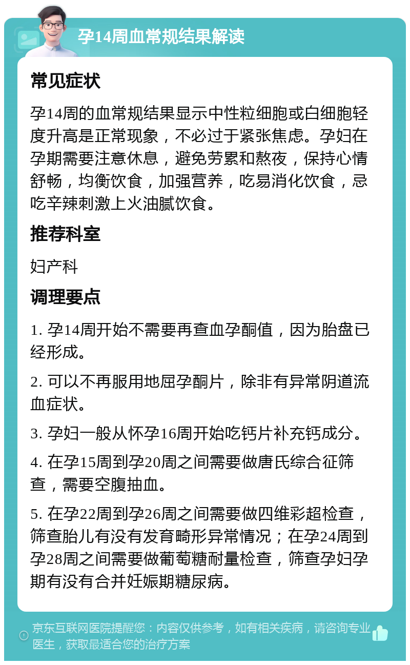 孕14周血常规结果解读 常见症状 孕14周的血常规结果显示中性粒细胞或白细胞轻度升高是正常现象，不必过于紧张焦虑。孕妇在孕期需要注意休息，避免劳累和熬夜，保持心情舒畅，均衡饮食，加强营养，吃易消化饮食，忌吃辛辣刺激上火油腻饮食。 推荐科室 妇产科 调理要点 1. 孕14周开始不需要再查血孕酮值，因为胎盘已经形成。 2. 可以不再服用地屈孕酮片，除非有异常阴道流血症状。 3. 孕妇一般从怀孕16周开始吃钙片补充钙成分。 4. 在孕15周到孕20周之间需要做唐氏综合征筛查，需要空腹抽血。 5. 在孕22周到孕26周之间需要做四维彩超检查，筛查胎儿有没有发育畸形异常情况；在孕24周到孕28周之间需要做葡萄糖耐量检查，筛查孕妇孕期有没有合并妊娠期糖尿病。