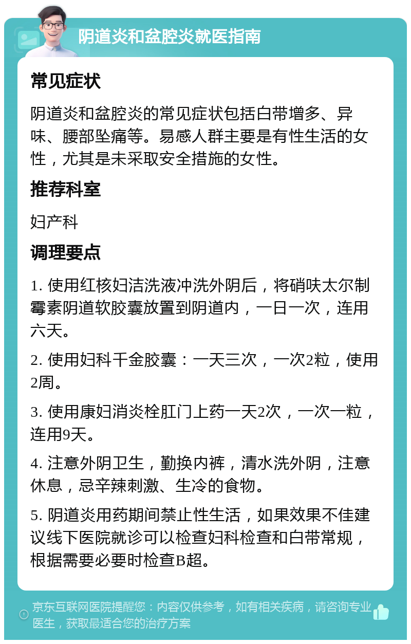 阴道炎和盆腔炎就医指南 常见症状 阴道炎和盆腔炎的常见症状包括白带增多、异味、腰部坠痛等。易感人群主要是有性生活的女性，尤其是未采取安全措施的女性。 推荐科室 妇产科 调理要点 1. 使用红核妇洁洗液冲洗外阴后，将硝呋太尔制霉素阴道软胶囊放置到阴道内，一日一次，连用六天。 2. 使用妇科千金胶囊：一天三次，一次2粒，使用2周。 3. 使用康妇消炎栓肛门上药一天2次，一次一粒，连用9天。 4. 注意外阴卫生，勤换内裤，清水洗外阴，注意休息，忌辛辣刺激、生冷的食物。 5. 阴道炎用药期间禁止性生活，如果效果不佳建议线下医院就诊可以检查妇科检查和白带常规，根据需要必要时检查B超。