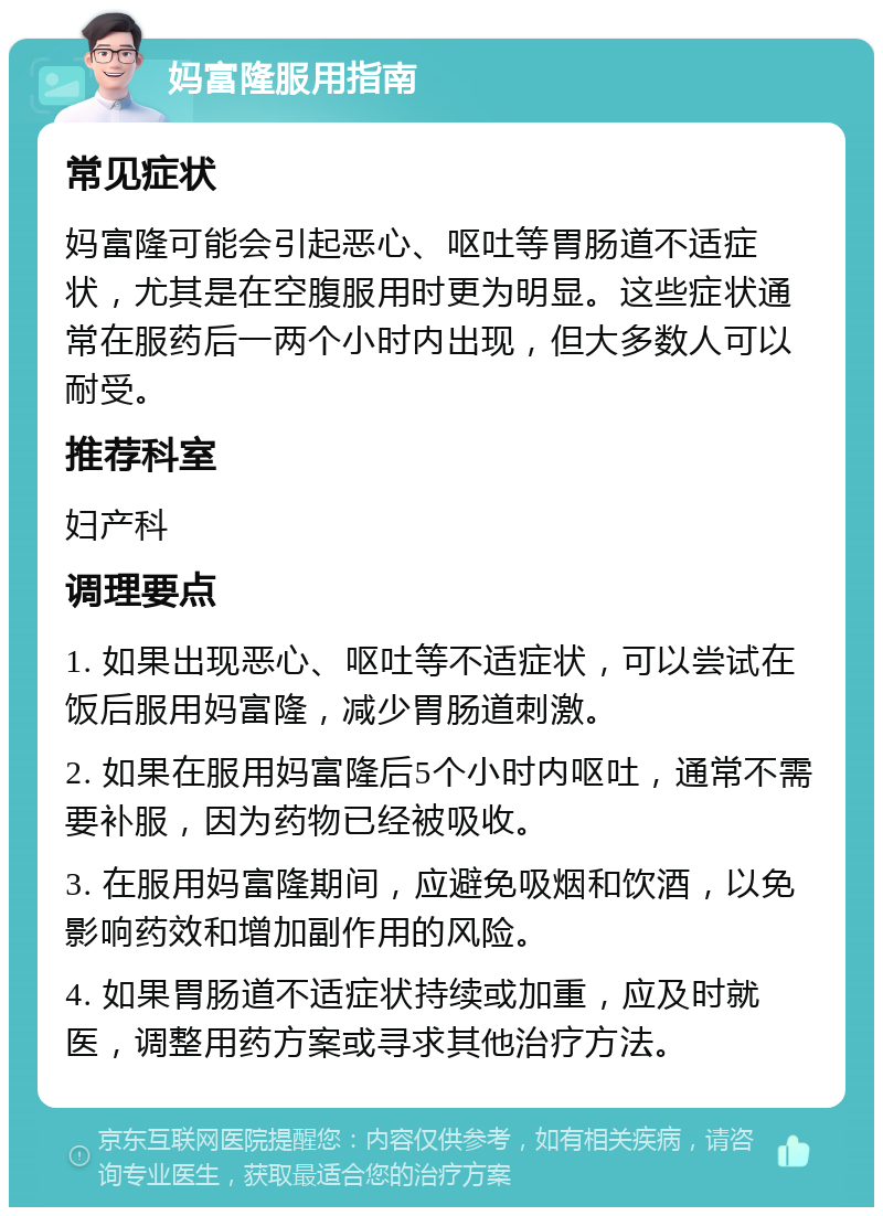 妈富隆服用指南 常见症状 妈富隆可能会引起恶心、呕吐等胃肠道不适症状，尤其是在空腹服用时更为明显。这些症状通常在服药后一两个小时内出现，但大多数人可以耐受。 推荐科室 妇产科 调理要点 1. 如果出现恶心、呕吐等不适症状，可以尝试在饭后服用妈富隆，减少胃肠道刺激。 2. 如果在服用妈富隆后5个小时内呕吐，通常不需要补服，因为药物已经被吸收。 3. 在服用妈富隆期间，应避免吸烟和饮酒，以免影响药效和增加副作用的风险。 4. 如果胃肠道不适症状持续或加重，应及时就医，调整用药方案或寻求其他治疗方法。