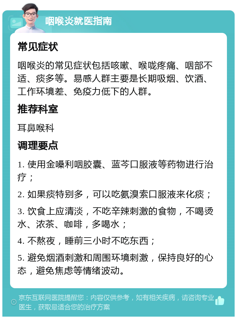 咽喉炎就医指南 常见症状 咽喉炎的常见症状包括咳嗽、喉咙疼痛、咽部不适、痰多等。易感人群主要是长期吸烟、饮酒、工作环境差、免疫力低下的人群。 推荐科室 耳鼻喉科 调理要点 1. 使用金嗓利咽胶囊、蓝芩口服液等药物进行治疗； 2. 如果痰特别多，可以吃氨溴索口服液来化痰； 3. 饮食上应清淡，不吃辛辣刺激的食物，不喝烫水、浓茶、咖啡，多喝水； 4. 不熬夜，睡前三小时不吃东西； 5. 避免烟酒刺激和周围环境刺激，保持良好的心态，避免焦虑等情绪波动。