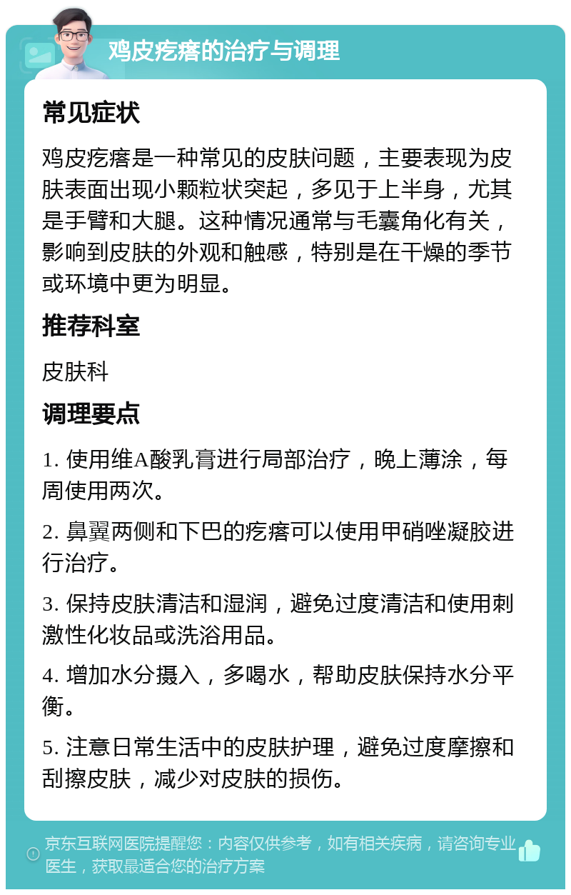 鸡皮疙瘩的治疗与调理 常见症状 鸡皮疙瘩是一种常见的皮肤问题，主要表现为皮肤表面出现小颗粒状突起，多见于上半身，尤其是手臂和大腿。这种情况通常与毛囊角化有关，影响到皮肤的外观和触感，特别是在干燥的季节或环境中更为明显。 推荐科室 皮肤科 调理要点 1. 使用维A酸乳膏进行局部治疗，晚上薄涂，每周使用两次。 2. 鼻翼两侧和下巴的疙瘩可以使用甲硝唑凝胶进行治疗。 3. 保持皮肤清洁和湿润，避免过度清洁和使用刺激性化妆品或洗浴用品。 4. 增加水分摄入，多喝水，帮助皮肤保持水分平衡。 5. 注意日常生活中的皮肤护理，避免过度摩擦和刮擦皮肤，减少对皮肤的损伤。