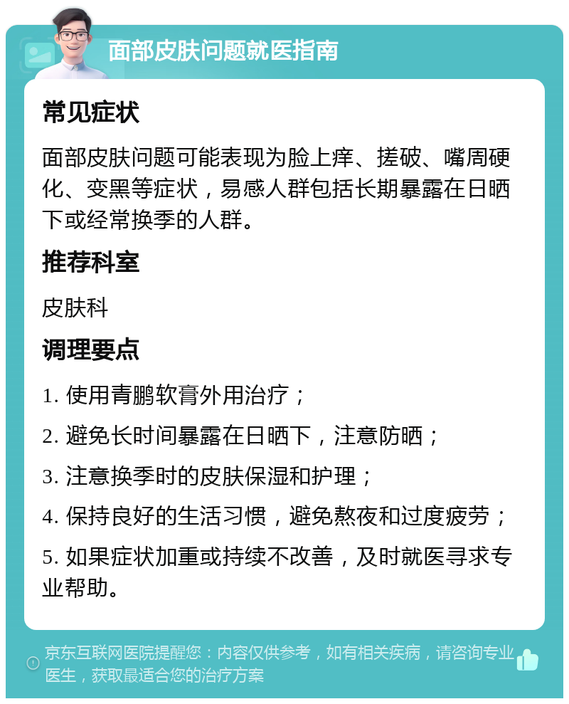 面部皮肤问题就医指南 常见症状 面部皮肤问题可能表现为脸上痒、搓破、嘴周硬化、变黑等症状，易感人群包括长期暴露在日晒下或经常换季的人群。 推荐科室 皮肤科 调理要点 1. 使用青鹏软膏外用治疗； 2. 避免长时间暴露在日晒下，注意防晒； 3. 注意换季时的皮肤保湿和护理； 4. 保持良好的生活习惯，避免熬夜和过度疲劳； 5. 如果症状加重或持续不改善，及时就医寻求专业帮助。