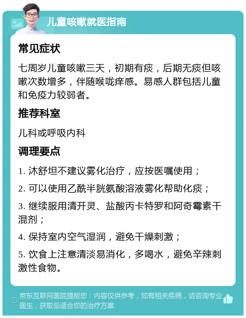 儿童咳嗽就医指南 常见症状 七周岁儿童咳嗽三天，初期有痰，后期无痰但咳嗽次数增多，伴随喉咙痒感。易感人群包括儿童和免疫力较弱者。 推荐科室 儿科或呼吸内科 调理要点 1. 沐舒坦不建议雾化治疗，应按医嘱使用； 2. 可以使用乙酰半胱氨酸溶液雾化帮助化痰； 3. 继续服用清开灵、盐酸丙卡特罗和阿奇霉素干混剂； 4. 保持室内空气湿润，避免干燥刺激； 5. 饮食上注意清淡易消化，多喝水，避免辛辣刺激性食物。