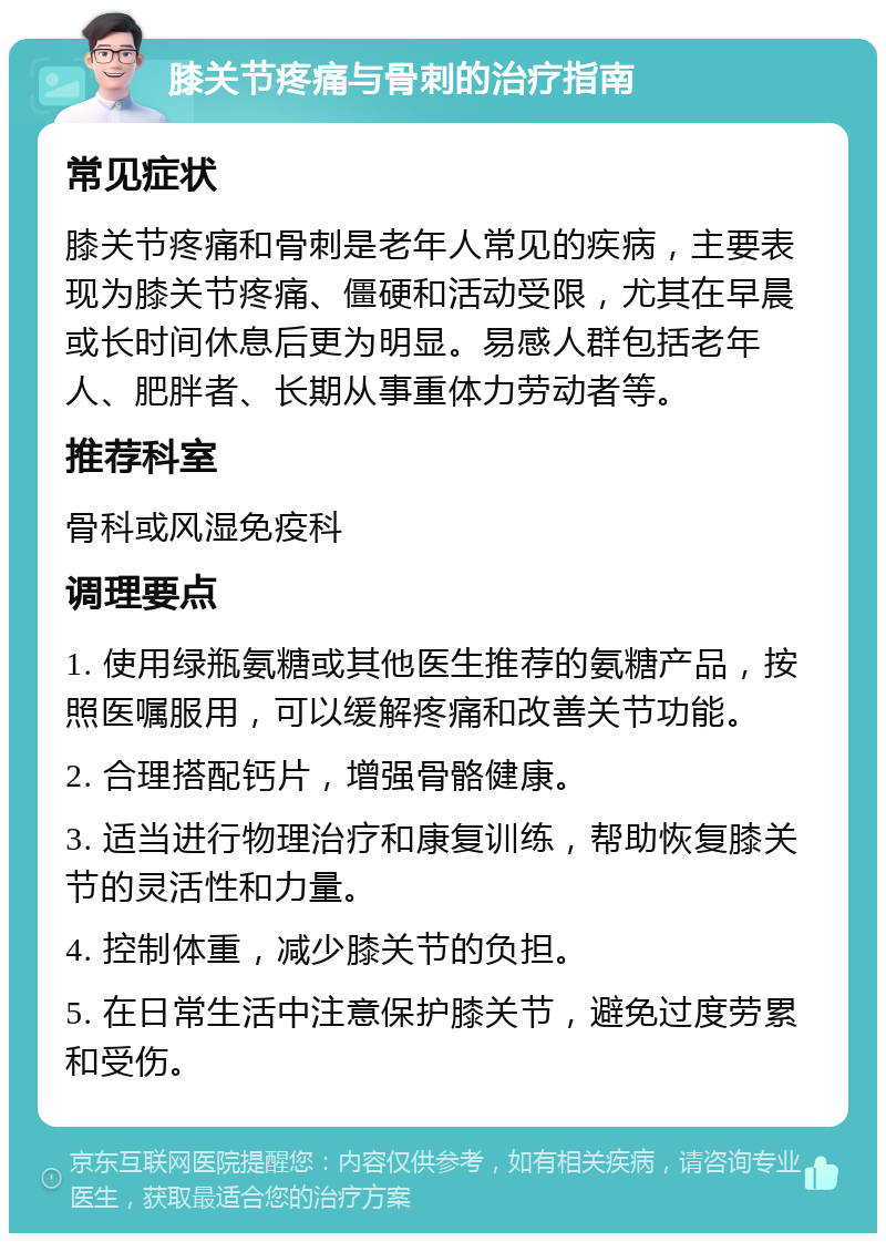 膝关节疼痛与骨刺的治疗指南 常见症状 膝关节疼痛和骨刺是老年人常见的疾病，主要表现为膝关节疼痛、僵硬和活动受限，尤其在早晨或长时间休息后更为明显。易感人群包括老年人、肥胖者、长期从事重体力劳动者等。 推荐科室 骨科或风湿免疫科 调理要点 1. 使用绿瓶氨糖或其他医生推荐的氨糖产品，按照医嘱服用，可以缓解疼痛和改善关节功能。 2. 合理搭配钙片，增强骨骼健康。 3. 适当进行物理治疗和康复训练，帮助恢复膝关节的灵活性和力量。 4. 控制体重，减少膝关节的负担。 5. 在日常生活中注意保护膝关节，避免过度劳累和受伤。