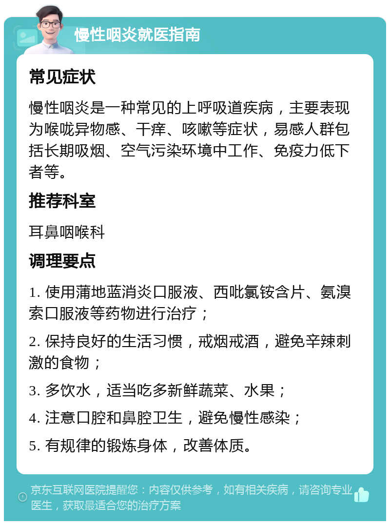 慢性咽炎就医指南 常见症状 慢性咽炎是一种常见的上呼吸道疾病，主要表现为喉咙异物感、干痒、咳嗽等症状，易感人群包括长期吸烟、空气污染环境中工作、免疫力低下者等。 推荐科室 耳鼻咽喉科 调理要点 1. 使用蒲地蓝消炎口服液、西吡氯铵含片、氨溴索口服液等药物进行治疗； 2. 保持良好的生活习惯，戒烟戒酒，避免辛辣刺激的食物； 3. 多饮水，适当吃多新鲜蔬菜、水果； 4. 注意口腔和鼻腔卫生，避免慢性感染； 5. 有规律的锻炼身体，改善体质。