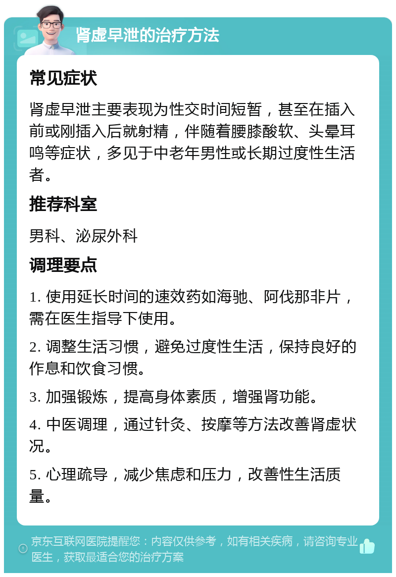 肾虚早泄的治疗方法 常见症状 肾虚早泄主要表现为性交时间短暂，甚至在插入前或刚插入后就射精，伴随着腰膝酸软、头晕耳鸣等症状，多见于中老年男性或长期过度性生活者。 推荐科室 男科、泌尿外科 调理要点 1. 使用延长时间的速效药如海驰、阿伐那非片，需在医生指导下使用。 2. 调整生活习惯，避免过度性生活，保持良好的作息和饮食习惯。 3. 加强锻炼，提高身体素质，增强肾功能。 4. 中医调理，通过针灸、按摩等方法改善肾虚状况。 5. 心理疏导，减少焦虑和压力，改善性生活质量。