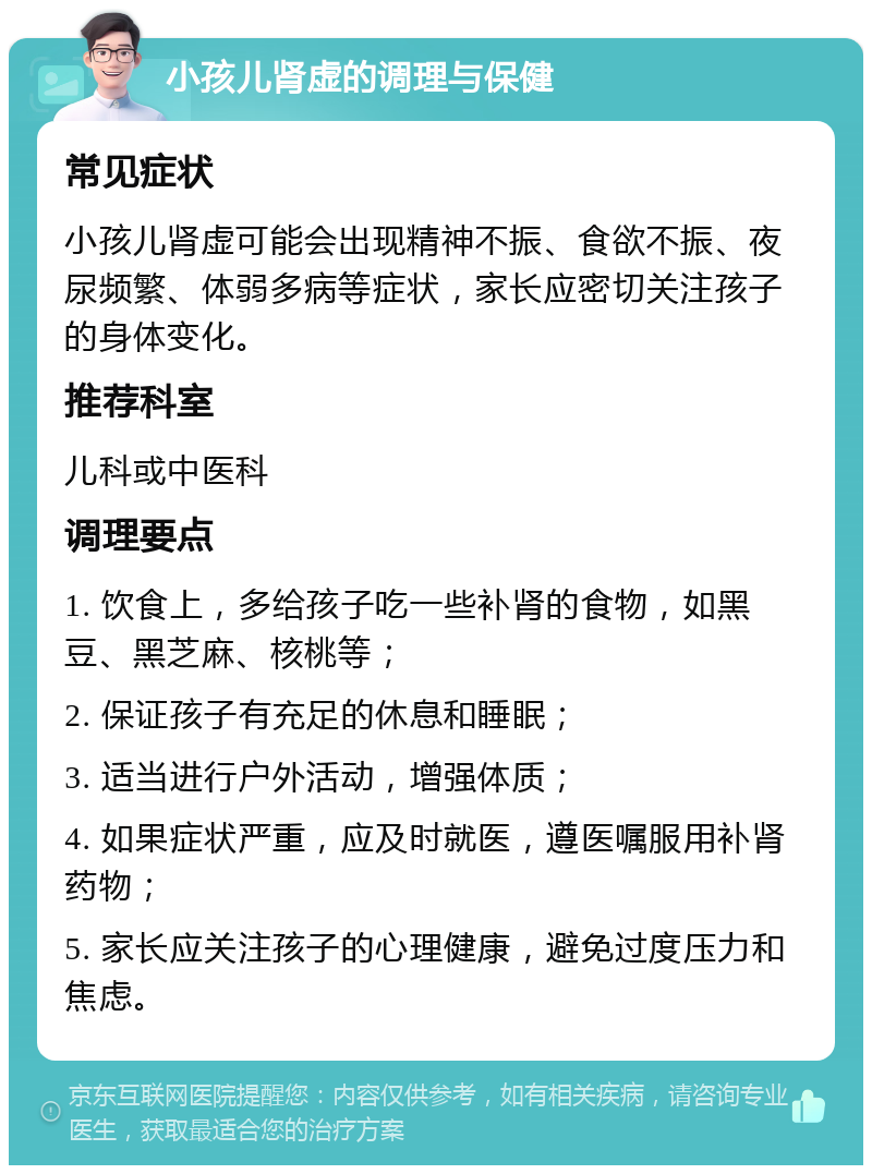 小孩儿肾虚的调理与保健 常见症状 小孩儿肾虚可能会出现精神不振、食欲不振、夜尿频繁、体弱多病等症状，家长应密切关注孩子的身体变化。 推荐科室 儿科或中医科 调理要点 1. 饮食上，多给孩子吃一些补肾的食物，如黑豆、黑芝麻、核桃等； 2. 保证孩子有充足的休息和睡眠； 3. 适当进行户外活动，增强体质； 4. 如果症状严重，应及时就医，遵医嘱服用补肾药物； 5. 家长应关注孩子的心理健康，避免过度压力和焦虑。