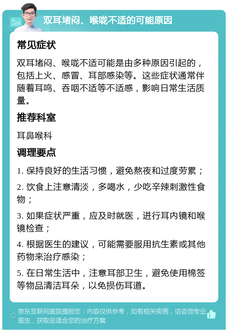 双耳堵闷、喉咙不适的可能原因 常见症状 双耳堵闷、喉咙不适可能是由多种原因引起的，包括上火、感冒、耳部感染等。这些症状通常伴随着耳鸣、吞咽不适等不适感，影响日常生活质量。 推荐科室 耳鼻喉科 调理要点 1. 保持良好的生活习惯，避免熬夜和过度劳累； 2. 饮食上注意清淡，多喝水，少吃辛辣刺激性食物； 3. 如果症状严重，应及时就医，进行耳内镜和喉镜检查； 4. 根据医生的建议，可能需要服用抗生素或其他药物来治疗感染； 5. 在日常生活中，注意耳部卫生，避免使用棉签等物品清洁耳朵，以免损伤耳道。