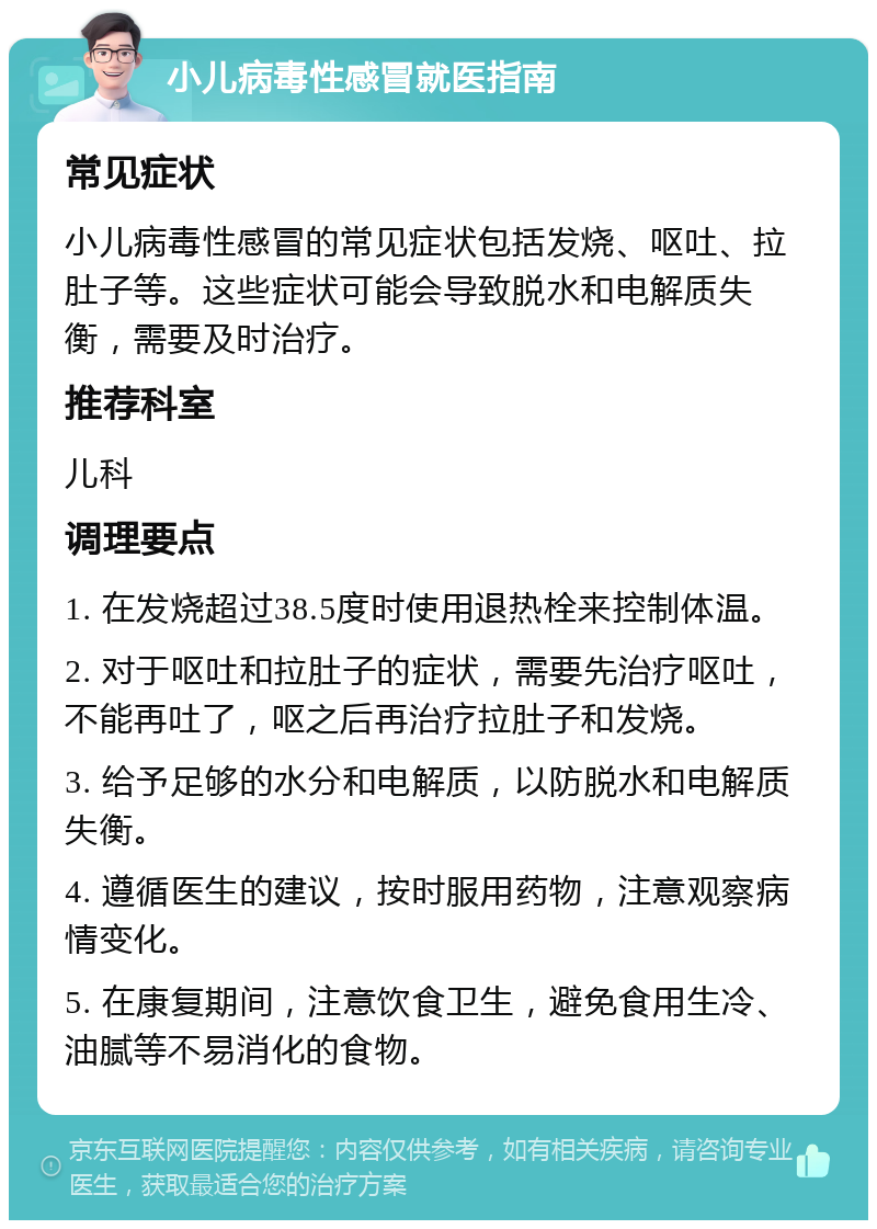 小儿病毒性感冒就医指南 常见症状 小儿病毒性感冒的常见症状包括发烧、呕吐、拉肚子等。这些症状可能会导致脱水和电解质失衡，需要及时治疗。 推荐科室 儿科 调理要点 1. 在发烧超过38.5度时使用退热栓来控制体温。 2. 对于呕吐和拉肚子的症状，需要先治疗呕吐，不能再吐了，呕之后再治疗拉肚子和发烧。 3. 给予足够的水分和电解质，以防脱水和电解质失衡。 4. 遵循医生的建议，按时服用药物，注意观察病情变化。 5. 在康复期间，注意饮食卫生，避免食用生冷、油腻等不易消化的食物。