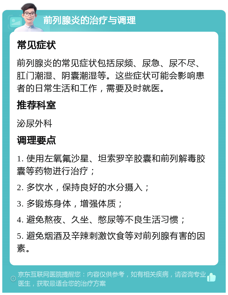 前列腺炎的治疗与调理 常见症状 前列腺炎的常见症状包括尿频、尿急、尿不尽、肛门潮湿、阴囊潮湿等。这些症状可能会影响患者的日常生活和工作，需要及时就医。 推荐科室 泌尿外科 调理要点 1. 使用左氧氟沙星、坦索罗辛胶囊和前列解毒胶囊等药物进行治疗； 2. 多饮水，保持良好的水分摄入； 3. 多锻炼身体，增强体质； 4. 避免熬夜、久坐、憋尿等不良生活习惯； 5. 避免烟酒及辛辣刺激饮食等对前列腺有害的因素。