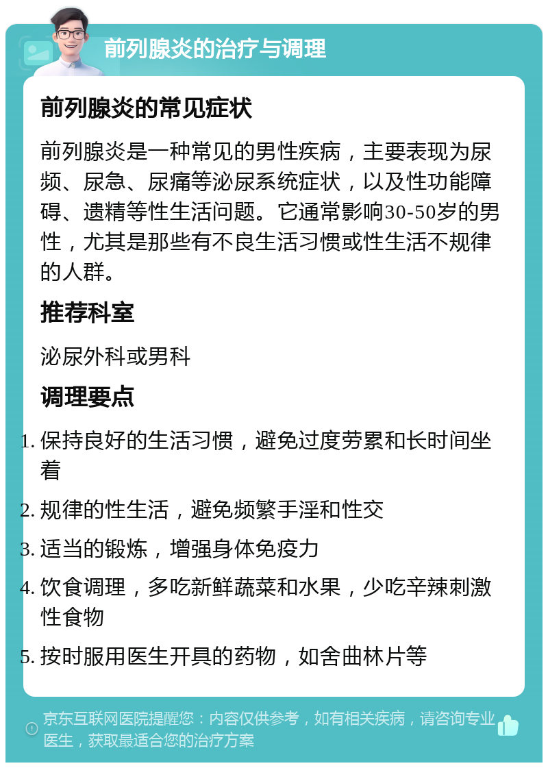 前列腺炎的治疗与调理 前列腺炎的常见症状 前列腺炎是一种常见的男性疾病，主要表现为尿频、尿急、尿痛等泌尿系统症状，以及性功能障碍、遗精等性生活问题。它通常影响30-50岁的男性，尤其是那些有不良生活习惯或性生活不规律的人群。 推荐科室 泌尿外科或男科 调理要点 保持良好的生活习惯，避免过度劳累和长时间坐着 规律的性生活，避免频繁手淫和性交 适当的锻炼，增强身体免疫力 饮食调理，多吃新鲜蔬菜和水果，少吃辛辣刺激性食物 按时服用医生开具的药物，如舍曲林片等