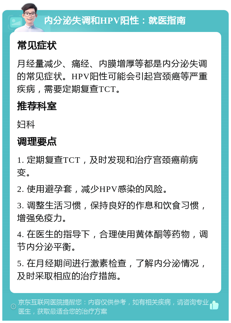 内分泌失调和HPV阳性：就医指南 常见症状 月经量减少、痛经、内膜增厚等都是内分泌失调的常见症状。HPV阳性可能会引起宫颈癌等严重疾病，需要定期复查TCT。 推荐科室 妇科 调理要点 1. 定期复查TCT，及时发现和治疗宫颈癌前病变。 2. 使用避孕套，减少HPV感染的风险。 3. 调整生活习惯，保持良好的作息和饮食习惯，增强免疫力。 4. 在医生的指导下，合理使用黄体酮等药物，调节内分泌平衡。 5. 在月经期间进行激素检查，了解内分泌情况，及时采取相应的治疗措施。