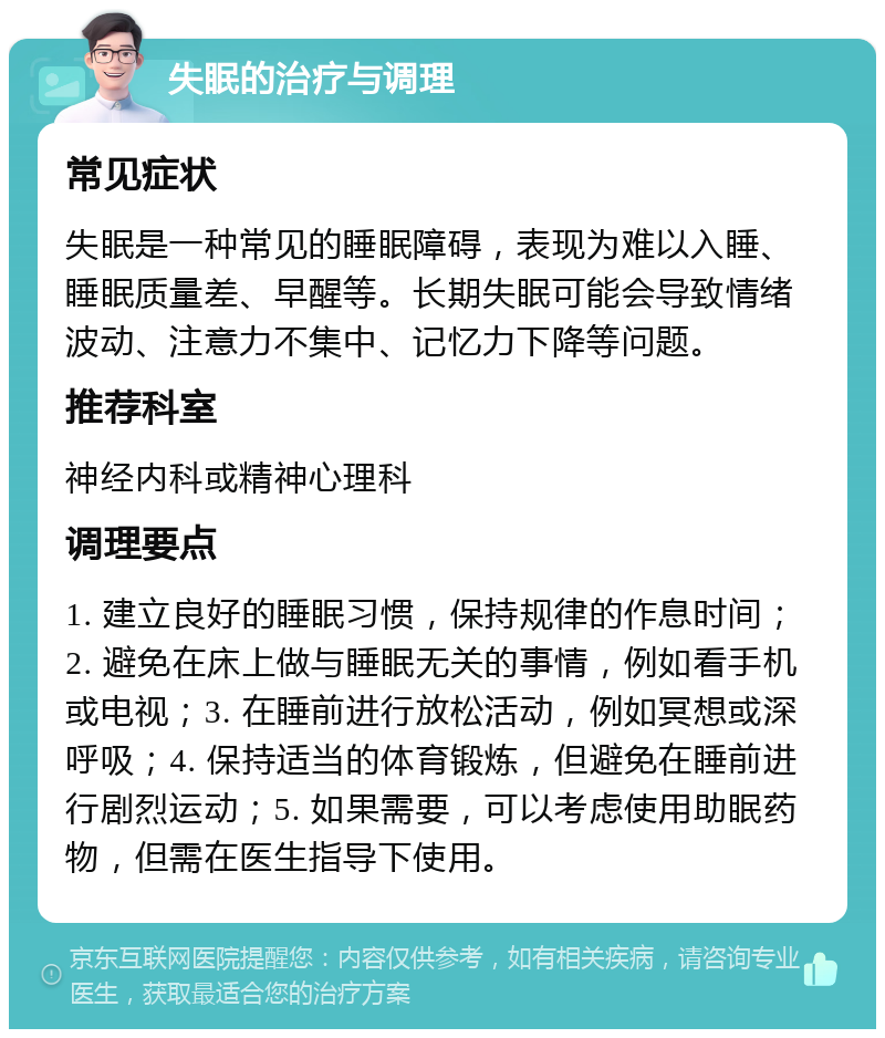 失眠的治疗与调理 常见症状 失眠是一种常见的睡眠障碍，表现为难以入睡、睡眠质量差、早醒等。长期失眠可能会导致情绪波动、注意力不集中、记忆力下降等问题。 推荐科室 神经内科或精神心理科 调理要点 1. 建立良好的睡眠习惯，保持规律的作息时间；2. 避免在床上做与睡眠无关的事情，例如看手机或电视；3. 在睡前进行放松活动，例如冥想或深呼吸；4. 保持适当的体育锻炼，但避免在睡前进行剧烈运动；5. 如果需要，可以考虑使用助眠药物，但需在医生指导下使用。