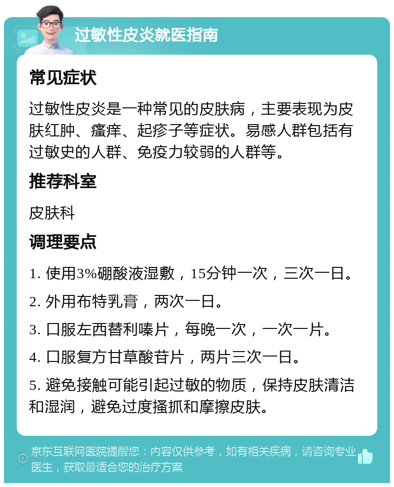 过敏性皮炎就医指南 常见症状 过敏性皮炎是一种常见的皮肤病，主要表现为皮肤红肿、瘙痒、起疹子等症状。易感人群包括有过敏史的人群、免疫力较弱的人群等。 推荐科室 皮肤科 调理要点 1. 使用3%硼酸液湿敷，15分钟一次，三次一日。 2. 外用布特乳膏，两次一日。 3. 口服左西替利嗪片，每晚一次，一次一片。 4. 口服复方甘草酸苷片，两片三次一日。 5. 避免接触可能引起过敏的物质，保持皮肤清洁和湿润，避免过度搔抓和摩擦皮肤。