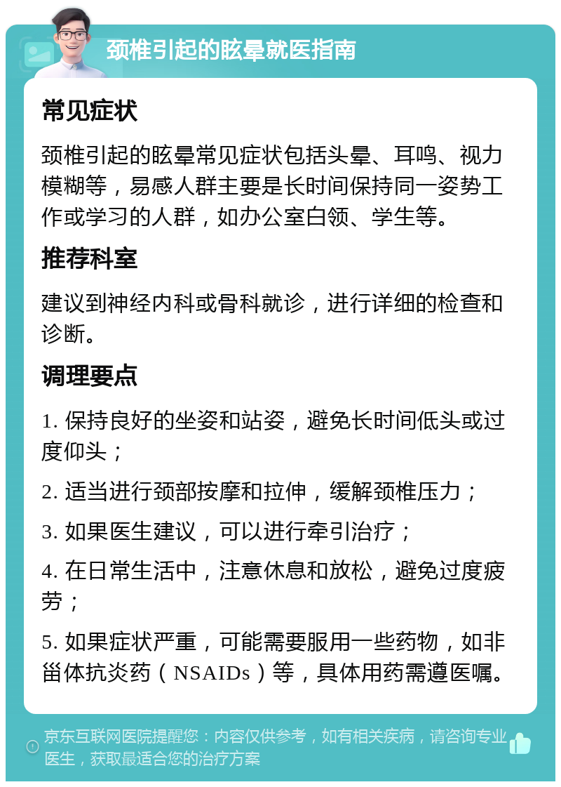 颈椎引起的眩晕就医指南 常见症状 颈椎引起的眩晕常见症状包括头晕、耳鸣、视力模糊等，易感人群主要是长时间保持同一姿势工作或学习的人群，如办公室白领、学生等。 推荐科室 建议到神经内科或骨科就诊，进行详细的检查和诊断。 调理要点 1. 保持良好的坐姿和站姿，避免长时间低头或过度仰头； 2. 适当进行颈部按摩和拉伸，缓解颈椎压力； 3. 如果医生建议，可以进行牵引治疗； 4. 在日常生活中，注意休息和放松，避免过度疲劳； 5. 如果症状严重，可能需要服用一些药物，如非甾体抗炎药（NSAIDs）等，具体用药需遵医嘱。