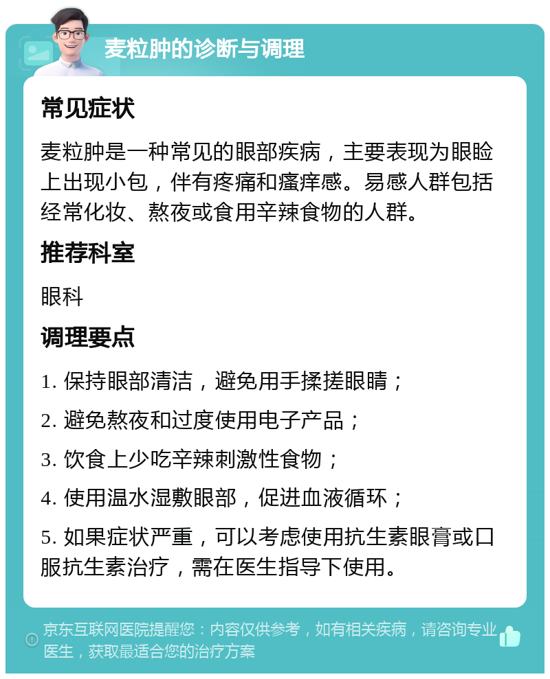 麦粒肿的诊断与调理 常见症状 麦粒肿是一种常见的眼部疾病，主要表现为眼睑上出现小包，伴有疼痛和瘙痒感。易感人群包括经常化妆、熬夜或食用辛辣食物的人群。 推荐科室 眼科 调理要点 1. 保持眼部清洁，避免用手揉搓眼睛； 2. 避免熬夜和过度使用电子产品； 3. 饮食上少吃辛辣刺激性食物； 4. 使用温水湿敷眼部，促进血液循环； 5. 如果症状严重，可以考虑使用抗生素眼膏或口服抗生素治疗，需在医生指导下使用。