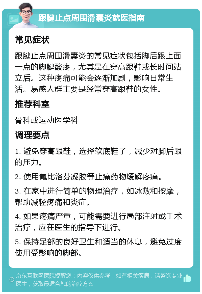 跟腱止点周围滑囊炎就医指南 常见症状 跟腱止点周围滑囊炎的常见症状包括脚后跟上面一点的脚腱酸疼，尤其是在穿高跟鞋或长时间站立后。这种疼痛可能会逐渐加剧，影响日常生活。易感人群主要是经常穿高跟鞋的女性。 推荐科室 骨科或运动医学科 调理要点 1. 避免穿高跟鞋，选择软底鞋子，减少对脚后跟的压力。 2. 使用氟比洛芬凝胶等止痛药物缓解疼痛。 3. 在家中进行简单的物理治疗，如冰敷和按摩，帮助减轻疼痛和炎症。 4. 如果疼痛严重，可能需要进行局部注射或手术治疗，应在医生的指导下进行。 5. 保持足部的良好卫生和适当的休息，避免过度使用受影响的脚部。