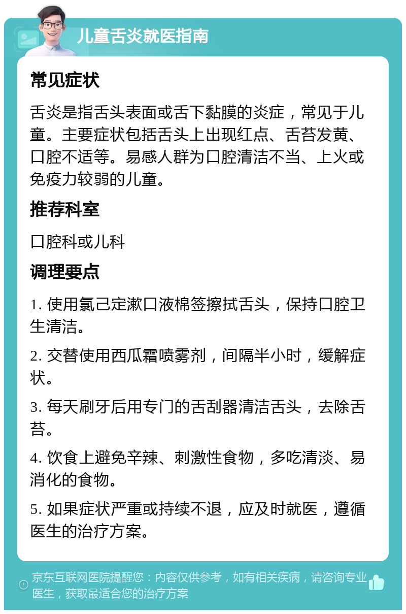 儿童舌炎就医指南 常见症状 舌炎是指舌头表面或舌下黏膜的炎症，常见于儿童。主要症状包括舌头上出现红点、舌苔发黄、口腔不适等。易感人群为口腔清洁不当、上火或免疫力较弱的儿童。 推荐科室 口腔科或儿科 调理要点 1. 使用氯己定漱口液棉签擦拭舌头，保持口腔卫生清洁。 2. 交替使用西瓜霜喷雾剂，间隔半小时，缓解症状。 3. 每天刷牙后用专门的舌刮器清洁舌头，去除舌苔。 4. 饮食上避免辛辣、刺激性食物，多吃清淡、易消化的食物。 5. 如果症状严重或持续不退，应及时就医，遵循医生的治疗方案。