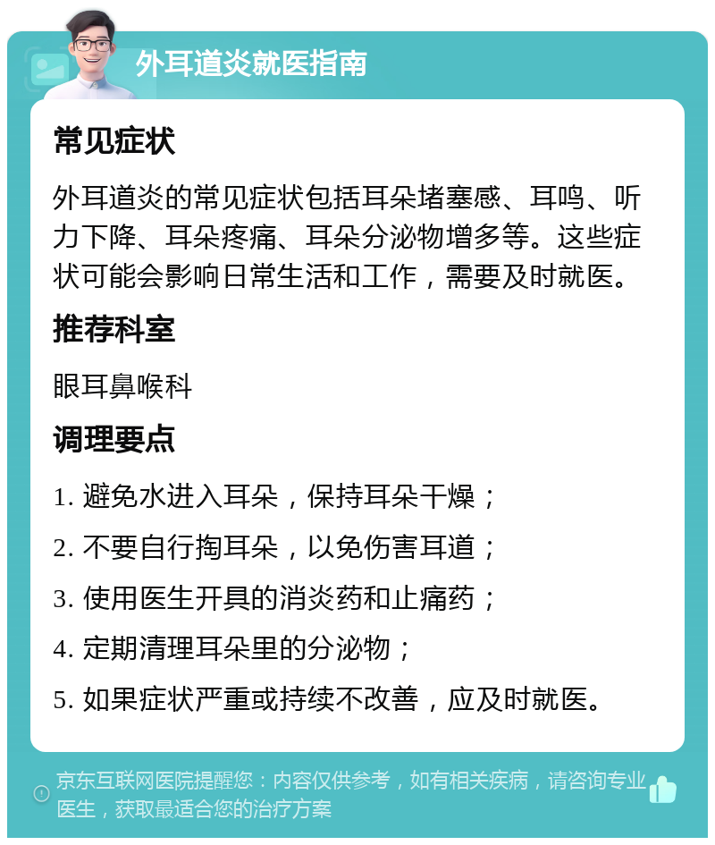 外耳道炎就医指南 常见症状 外耳道炎的常见症状包括耳朵堵塞感、耳鸣、听力下降、耳朵疼痛、耳朵分泌物增多等。这些症状可能会影响日常生活和工作，需要及时就医。 推荐科室 眼耳鼻喉科 调理要点 1. 避免水进入耳朵，保持耳朵干燥； 2. 不要自行掏耳朵，以免伤害耳道； 3. 使用医生开具的消炎药和止痛药； 4. 定期清理耳朵里的分泌物； 5. 如果症状严重或持续不改善，应及时就医。