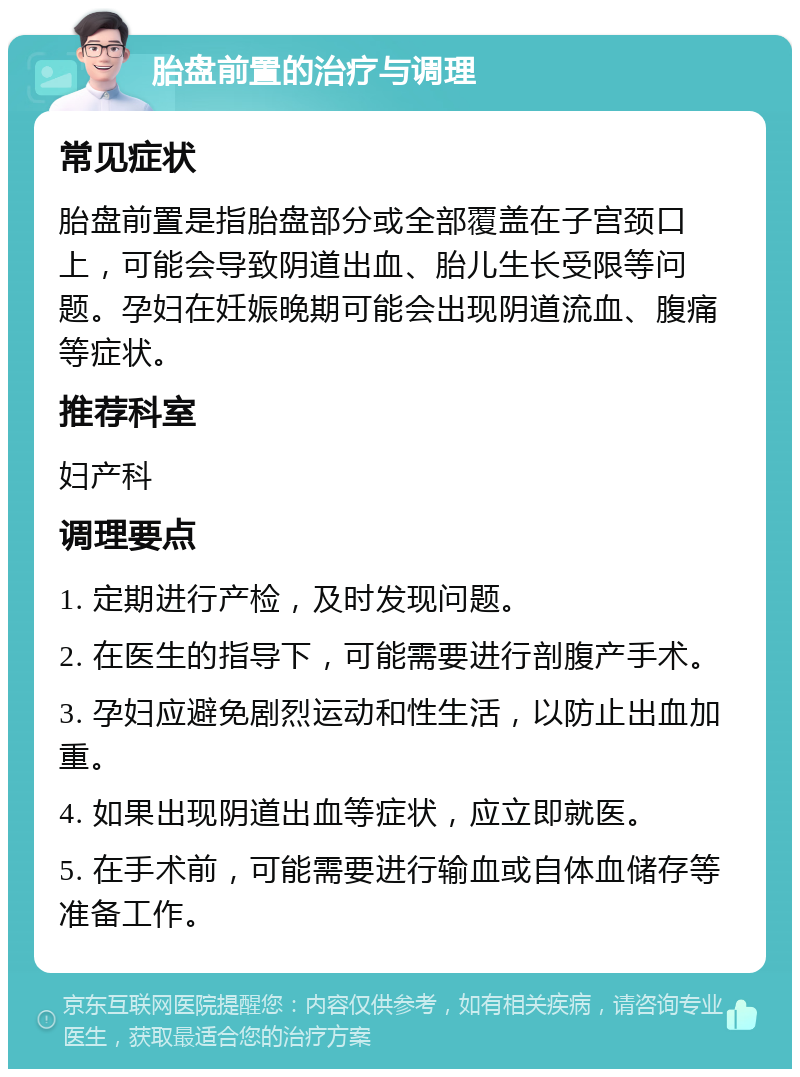 胎盘前置的治疗与调理 常见症状 胎盘前置是指胎盘部分或全部覆盖在子宫颈口上，可能会导致阴道出血、胎儿生长受限等问题。孕妇在妊娠晚期可能会出现阴道流血、腹痛等症状。 推荐科室 妇产科 调理要点 1. 定期进行产检，及时发现问题。 2. 在医生的指导下，可能需要进行剖腹产手术。 3. 孕妇应避免剧烈运动和性生活，以防止出血加重。 4. 如果出现阴道出血等症状，应立即就医。 5. 在手术前，可能需要进行输血或自体血储存等准备工作。