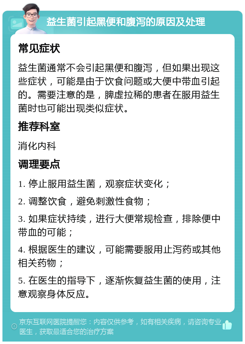 益生菌引起黑便和腹泻的原因及处理 常见症状 益生菌通常不会引起黑便和腹泻，但如果出现这些症状，可能是由于饮食问题或大便中带血引起的。需要注意的是，脾虚拉稀的患者在服用益生菌时也可能出现类似症状。 推荐科室 消化内科 调理要点 1. 停止服用益生菌，观察症状变化； 2. 调整饮食，避免刺激性食物； 3. 如果症状持续，进行大便常规检查，排除便中带血的可能； 4. 根据医生的建议，可能需要服用止泻药或其他相关药物； 5. 在医生的指导下，逐渐恢复益生菌的使用，注意观察身体反应。