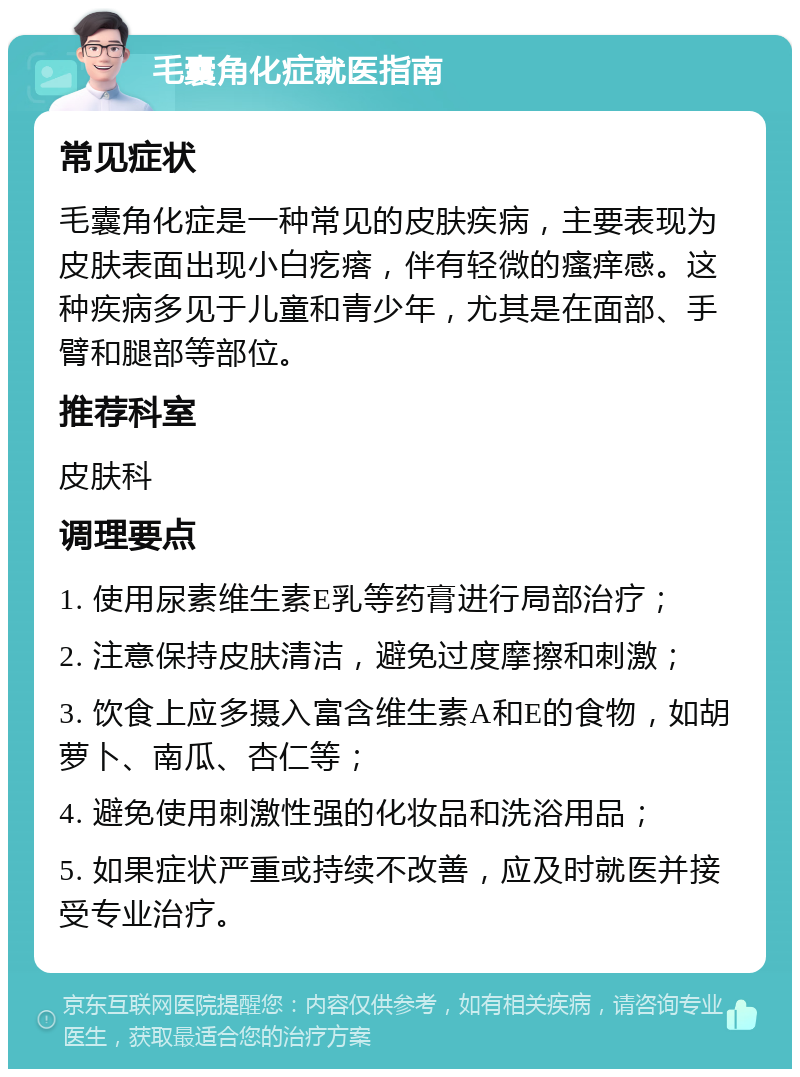 毛囊角化症就医指南 常见症状 毛囊角化症是一种常见的皮肤疾病，主要表现为皮肤表面出现小白疙瘩，伴有轻微的瘙痒感。这种疾病多见于儿童和青少年，尤其是在面部、手臂和腿部等部位。 推荐科室 皮肤科 调理要点 1. 使用尿素维生素E乳等药膏进行局部治疗； 2. 注意保持皮肤清洁，避免过度摩擦和刺激； 3. 饮食上应多摄入富含维生素A和E的食物，如胡萝卜、南瓜、杏仁等； 4. 避免使用刺激性强的化妆品和洗浴用品； 5. 如果症状严重或持续不改善，应及时就医并接受专业治疗。