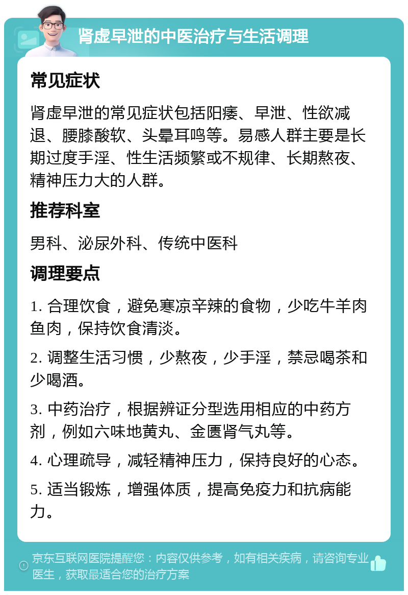 肾虚早泄的中医治疗与生活调理 常见症状 肾虚早泄的常见症状包括阳痿、早泄、性欲减退、腰膝酸软、头晕耳鸣等。易感人群主要是长期过度手淫、性生活频繁或不规律、长期熬夜、精神压力大的人群。 推荐科室 男科、泌尿外科、传统中医科 调理要点 1. 合理饮食，避免寒凉辛辣的食物，少吃牛羊肉鱼肉，保持饮食清淡。 2. 调整生活习惯，少熬夜，少手淫，禁忌喝茶和少喝酒。 3. 中药治疗，根据辨证分型选用相应的中药方剂，例如六味地黄丸、金匮肾气丸等。 4. 心理疏导，减轻精神压力，保持良好的心态。 5. 适当锻炼，增强体质，提高免疫力和抗病能力。