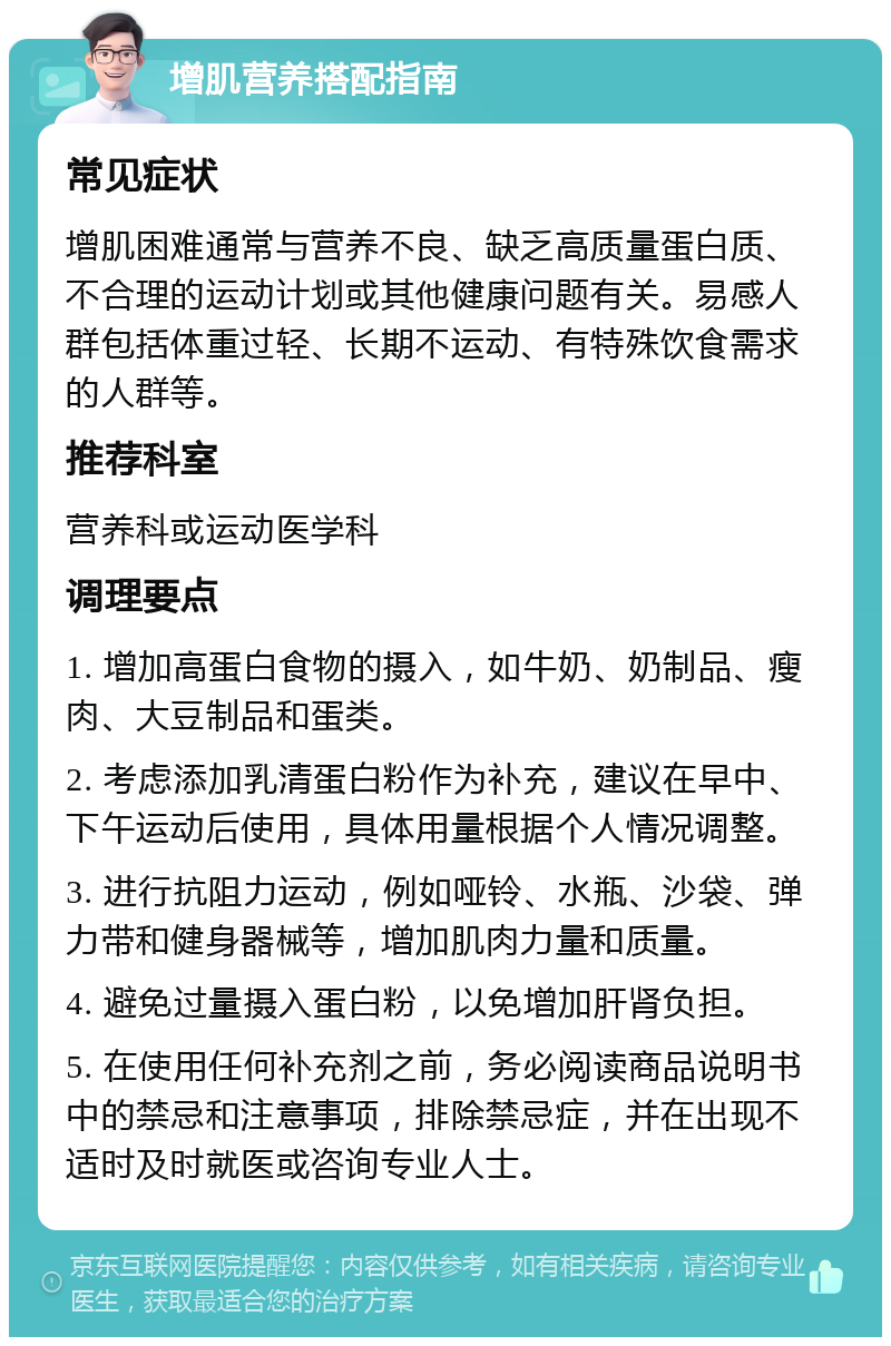 增肌营养搭配指南 常见症状 增肌困难通常与营养不良、缺乏高质量蛋白质、不合理的运动计划或其他健康问题有关。易感人群包括体重过轻、长期不运动、有特殊饮食需求的人群等。 推荐科室 营养科或运动医学科 调理要点 1. 增加高蛋白食物的摄入，如牛奶、奶制品、瘦肉、大豆制品和蛋类。 2. 考虑添加乳清蛋白粉作为补充，建议在早中、下午运动后使用，具体用量根据个人情况调整。 3. 进行抗阻力运动，例如哑铃、水瓶、沙袋、弹力带和健身器械等，增加肌肉力量和质量。 4. 避免过量摄入蛋白粉，以免增加肝肾负担。 5. 在使用任何补充剂之前，务必阅读商品说明书中的禁忌和注意事项，排除禁忌症，并在出现不适时及时就医或咨询专业人士。