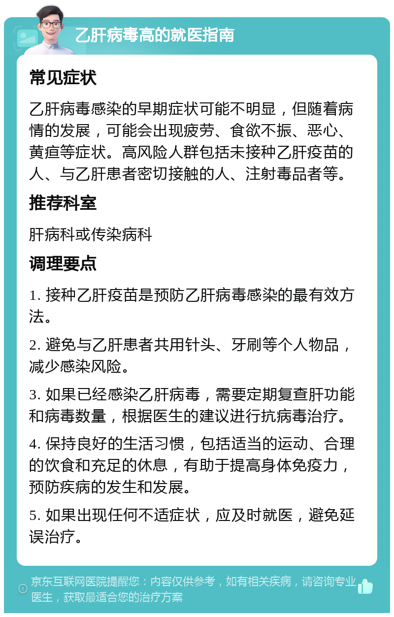 乙肝病毒高的就医指南 常见症状 乙肝病毒感染的早期症状可能不明显，但随着病情的发展，可能会出现疲劳、食欲不振、恶心、黄疸等症状。高风险人群包括未接种乙肝疫苗的人、与乙肝患者密切接触的人、注射毒品者等。 推荐科室 肝病科或传染病科 调理要点 1. 接种乙肝疫苗是预防乙肝病毒感染的最有效方法。 2. 避免与乙肝患者共用针头、牙刷等个人物品，减少感染风险。 3. 如果已经感染乙肝病毒，需要定期复查肝功能和病毒数量，根据医生的建议进行抗病毒治疗。 4. 保持良好的生活习惯，包括适当的运动、合理的饮食和充足的休息，有助于提高身体免疫力，预防疾病的发生和发展。 5. 如果出现任何不适症状，应及时就医，避免延误治疗。