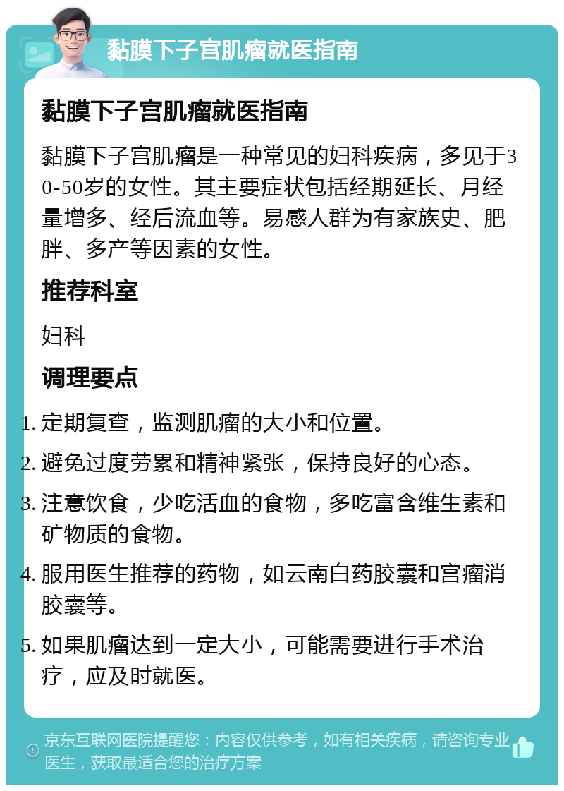 黏膜下子宫肌瘤就医指南 黏膜下子宫肌瘤就医指南 黏膜下子宫肌瘤是一种常见的妇科疾病，多见于30-50岁的女性。其主要症状包括经期延长、月经量增多、经后流血等。易感人群为有家族史、肥胖、多产等因素的女性。 推荐科室 妇科 调理要点 定期复查，监测肌瘤的大小和位置。 避免过度劳累和精神紧张，保持良好的心态。 注意饮食，少吃活血的食物，多吃富含维生素和矿物质的食物。 服用医生推荐的药物，如云南白药胶囊和宫瘤消胶囊等。 如果肌瘤达到一定大小，可能需要进行手术治疗，应及时就医。