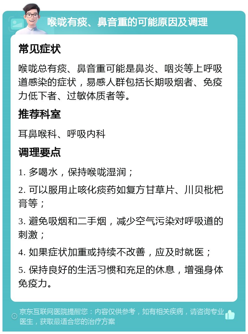 喉咙有痰、鼻音重的可能原因及调理 常见症状 喉咙总有痰、鼻音重可能是鼻炎、咽炎等上呼吸道感染的症状，易感人群包括长期吸烟者、免疫力低下者、过敏体质者等。 推荐科室 耳鼻喉科、呼吸内科 调理要点 1. 多喝水，保持喉咙湿润； 2. 可以服用止咳化痰药如复方甘草片、川贝枇杷膏等； 3. 避免吸烟和二手烟，减少空气污染对呼吸道的刺激； 4. 如果症状加重或持续不改善，应及时就医； 5. 保持良好的生活习惯和充足的休息，增强身体免疫力。