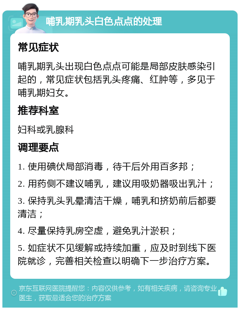 哺乳期乳头白色点点的处理 常见症状 哺乳期乳头出现白色点点可能是局部皮肤感染引起的，常见症状包括乳头疼痛、红肿等，多见于哺乳期妇女。 推荐科室 妇科或乳腺科 调理要点 1. 使用碘伏局部消毒，待干后外用百多邦； 2. 用药侧不建议哺乳，建议用吸奶器吸出乳汁； 3. 保持乳头乳晕清洁干燥，哺乳和挤奶前后都要清洁； 4. 尽量保持乳房空虚，避免乳汁淤积； 5. 如症状不见缓解或持续加重，应及时到线下医院就诊，完善相关检查以明确下一步治疗方案。