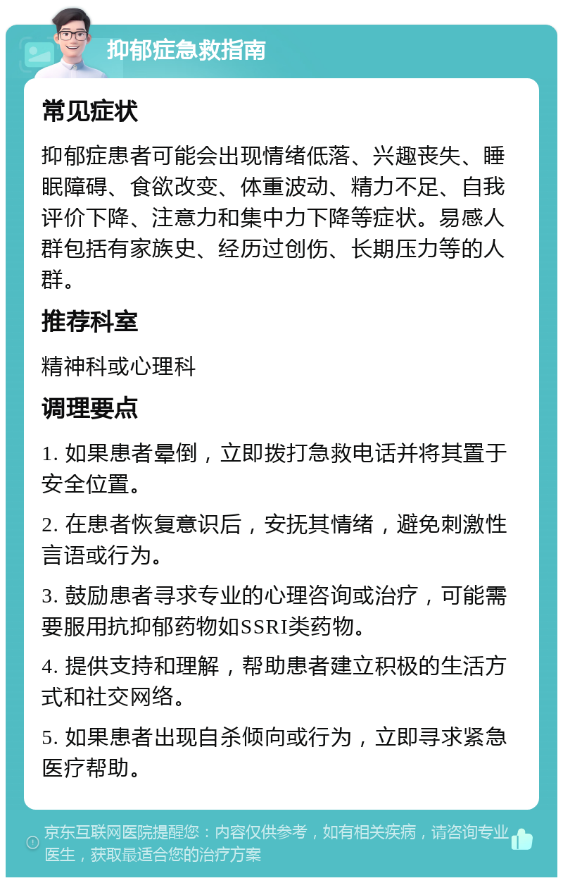 抑郁症急救指南 常见症状 抑郁症患者可能会出现情绪低落、兴趣丧失、睡眠障碍、食欲改变、体重波动、精力不足、自我评价下降、注意力和集中力下降等症状。易感人群包括有家族史、经历过创伤、长期压力等的人群。 推荐科室 精神科或心理科 调理要点 1. 如果患者晕倒，立即拨打急救电话并将其置于安全位置。 2. 在患者恢复意识后，安抚其情绪，避免刺激性言语或行为。 3. 鼓励患者寻求专业的心理咨询或治疗，可能需要服用抗抑郁药物如SSRI类药物。 4. 提供支持和理解，帮助患者建立积极的生活方式和社交网络。 5. 如果患者出现自杀倾向或行为，立即寻求紧急医疗帮助。