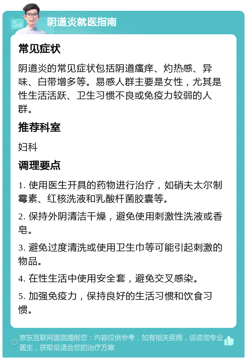 阴道炎就医指南 常见症状 阴道炎的常见症状包括阴道瘙痒、灼热感、异味、白带增多等。易感人群主要是女性，尤其是性生活活跃、卫生习惯不良或免疫力较弱的人群。 推荐科室 妇科 调理要点 1. 使用医生开具的药物进行治疗，如硝夫太尔制霉素、红核洗液和乳酸杆菌胶囊等。 2. 保持外阴清洁干燥，避免使用刺激性洗液或香皂。 3. 避免过度清洗或使用卫生巾等可能引起刺激的物品。 4. 在性生活中使用安全套，避免交叉感染。 5. 加强免疫力，保持良好的生活习惯和饮食习惯。