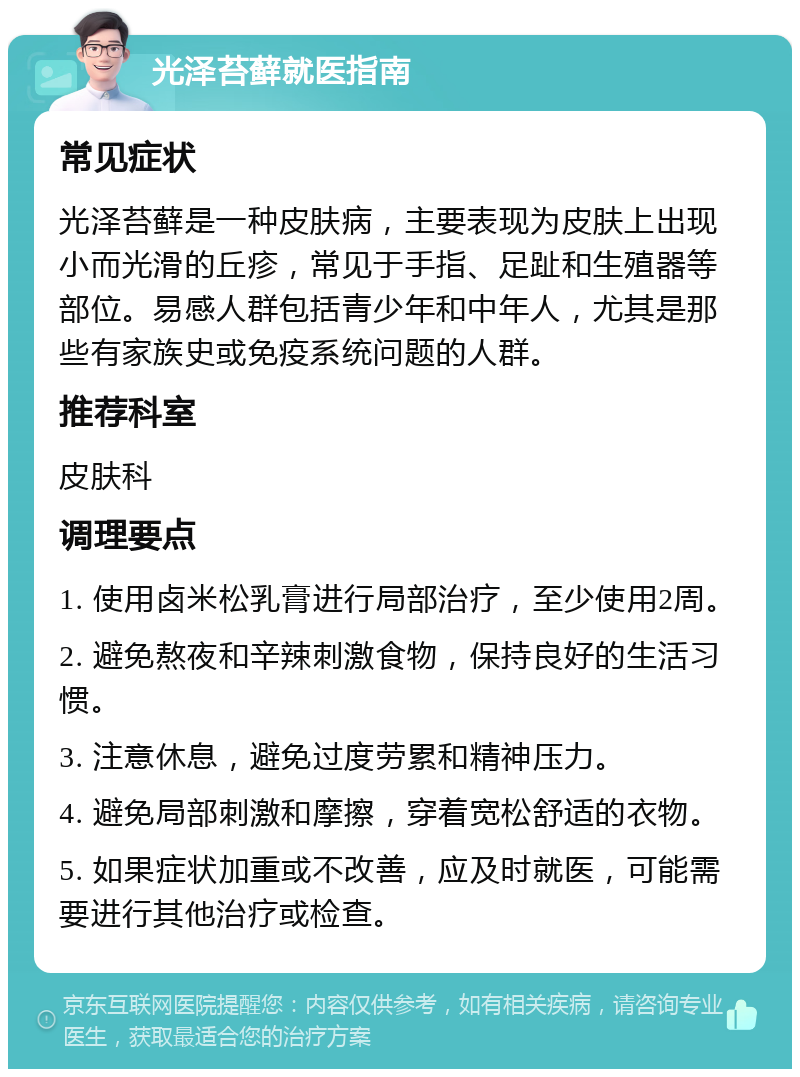 光泽苔藓就医指南 常见症状 光泽苔藓是一种皮肤病，主要表现为皮肤上出现小而光滑的丘疹，常见于手指、足趾和生殖器等部位。易感人群包括青少年和中年人，尤其是那些有家族史或免疫系统问题的人群。 推荐科室 皮肤科 调理要点 1. 使用卤米松乳膏进行局部治疗，至少使用2周。 2. 避免熬夜和辛辣刺激食物，保持良好的生活习惯。 3. 注意休息，避免过度劳累和精神压力。 4. 避免局部刺激和摩擦，穿着宽松舒适的衣物。 5. 如果症状加重或不改善，应及时就医，可能需要进行其他治疗或检查。