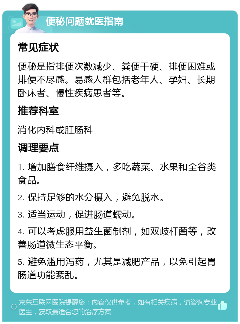 便秘问题就医指南 常见症状 便秘是指排便次数减少、粪便干硬、排便困难或排便不尽感。易感人群包括老年人、孕妇、长期卧床者、慢性疾病患者等。 推荐科室 消化内科或肛肠科 调理要点 1. 增加膳食纤维摄入，多吃蔬菜、水果和全谷类食品。 2. 保持足够的水分摄入，避免脱水。 3. 适当运动，促进肠道蠕动。 4. 可以考虑服用益生菌制剂，如双歧杆菌等，改善肠道微生态平衡。 5. 避免滥用泻药，尤其是减肥产品，以免引起胃肠道功能紊乱。